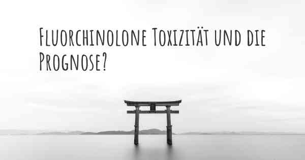 Fluorchinolone Toxizität und die Prognose?