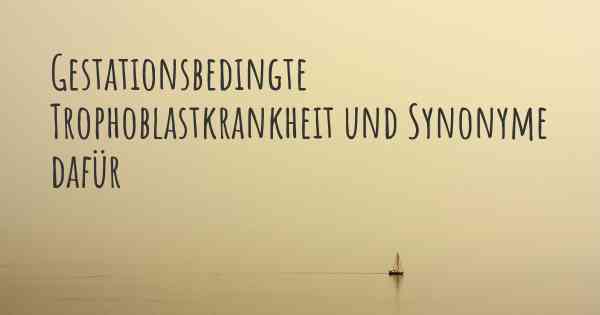 Gestationsbedingte Trophoblastkrankheit und Synonyme dafür