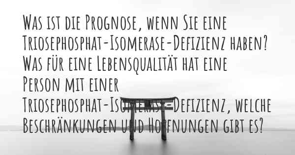 Was ist die Prognose, wenn Sie eine Triosephosphat-Isomerase-Defizienz haben? Was für eine Lebensqualität hat eine Person mit einer Triosephosphat-Isomerase-Defizienz, welche Beschränkungen und Hoffnungen gibt es?