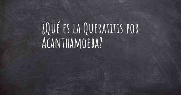 ¿Qué es la Queratitis por Acanthamoeba?