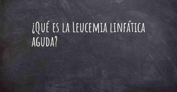 ¿Qué es la Leucemia linfática aguda?