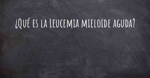 ¿Qué es la Leucemia mieloide aguda?