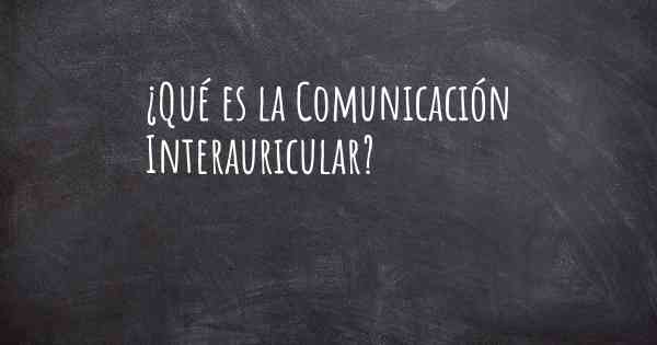 ¿Qué es la Comunicación Interauricular?