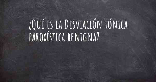 ¿Qué es la Desviación tónica paroxística benigna?