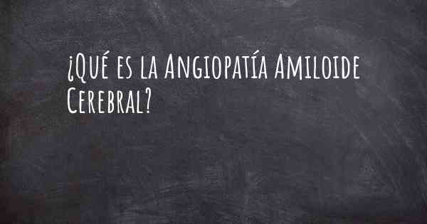 ¿Qué es la Angiopatía Amiloide Cerebral?