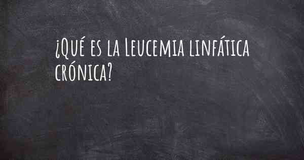 ¿Qué es la Leucemia linfática crónica?