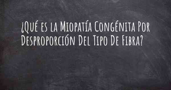 ¿Qué es la Miopatía Congénita Por Desproporción Del Tipo De Fibra?