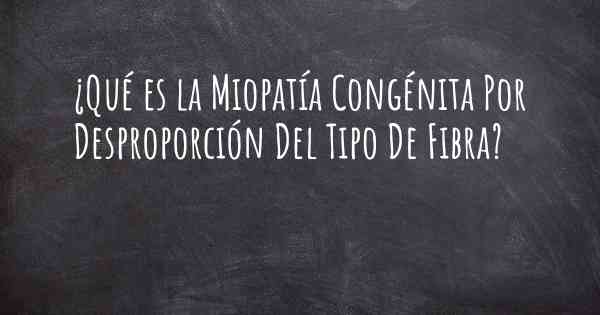 ¿Qué es la Miopatía Congénita Por Desproporción Del Tipo De Fibra?