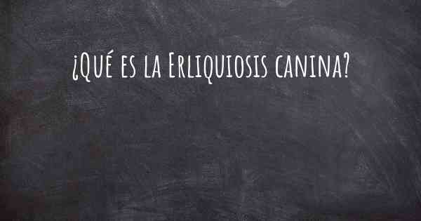 ¿Qué es la Erliquiosis canina?