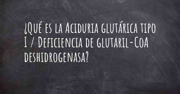 ¿Qué es la Aciduria glutárica tipo I / Deficiencia de glutaril-CoA deshidrogenasa?