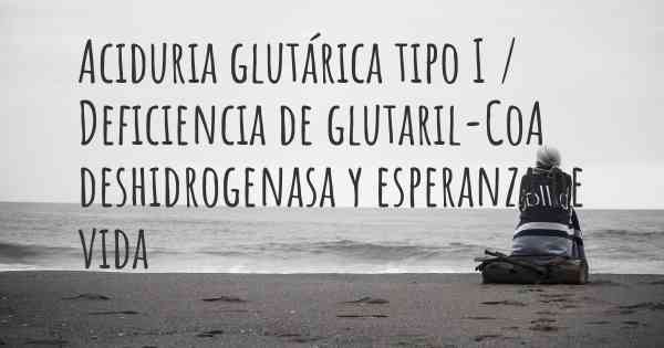 Aciduria glutárica tipo I / Deficiencia de glutaril-CoA deshidrogenasa y esperanza de vida