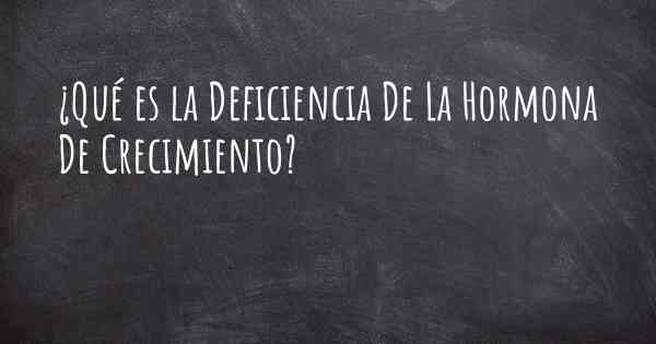 ¿Qué es la Deficiencia De La Hormona De Crecimiento?