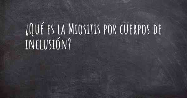 ¿Qué es la Miositis por cuerpos de inclusión?