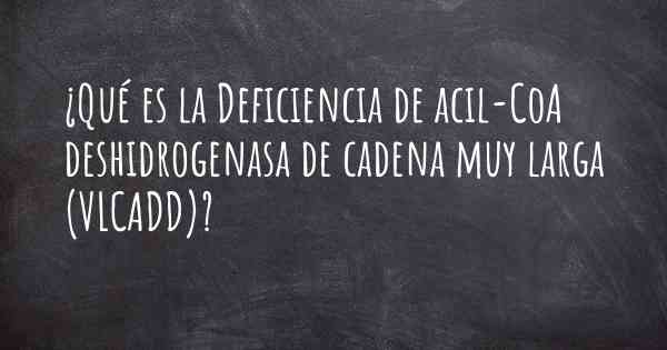 ¿Qué es la Deficiencia de acil-CoA deshidrogenasa de cadena muy larga (VLCADD)?