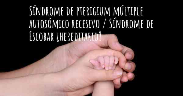 Síndrome de pterigium múltiple autosómico recesivo / Síndrome de Escobar ¿hereditario?