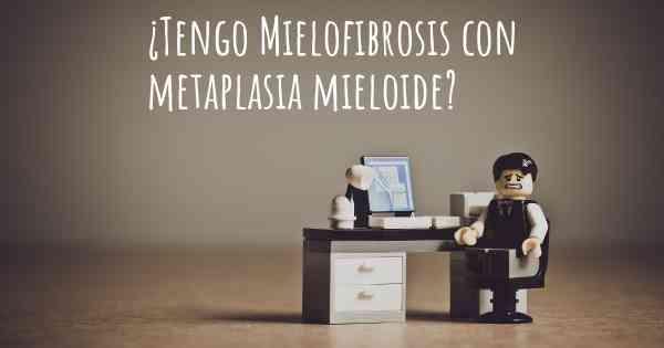 ¿Tengo Mielofibrosis con metaplasia mieloide?