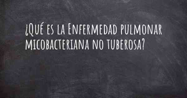 ¿Qué es la Enfermedad pulmonar micobacteriana no tuberosa?