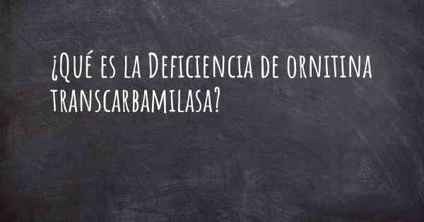 ¿Qué es la Deficiencia de ornitina transcarbamilasa?