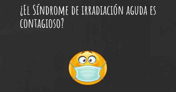 ¿El Síndrome de irradiación aguda es contagioso?