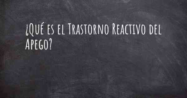 ¿Qué es el Trastorno Reactivo del Apego?