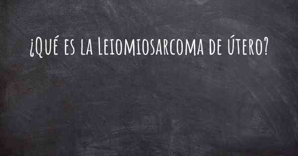 ¿Qué es la Leiomiosarcoma de útero?