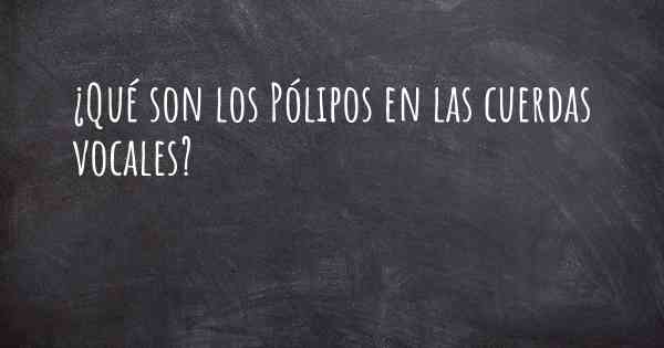 ¿Qué son los Pólipos en las cuerdas vocales?