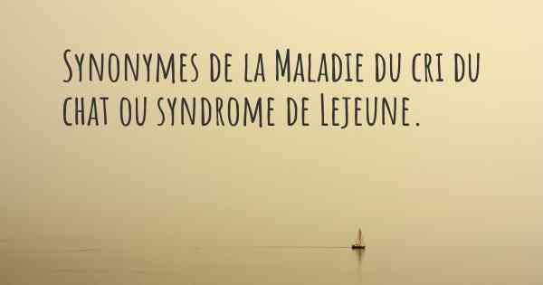 Synonymes de la Maladie du cri du chat ou syndrome de Lejeune. 