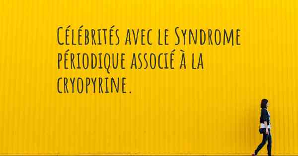 Célébrités avec le Syndrome périodique associé à la cryopyrine. 