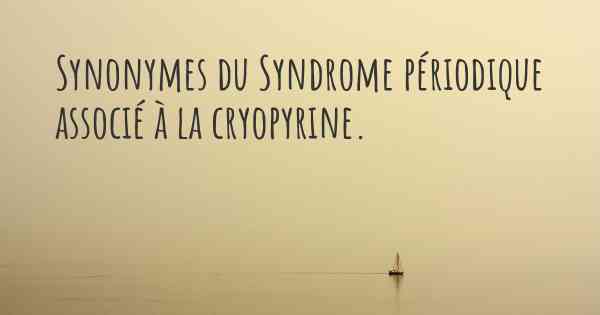 Synonymes du Syndrome périodique associé à la cryopyrine. 
