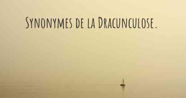 Synonymes de la Dracunculose. 