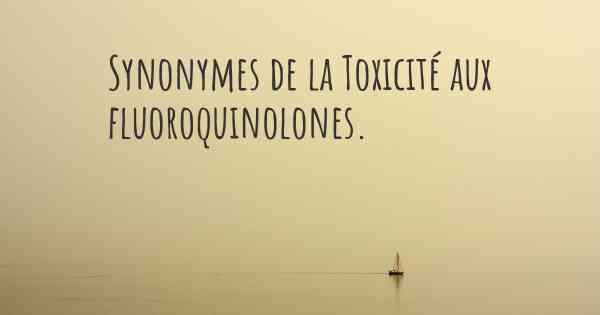 Synonymes de la Toxicité aux fluoroquinolones. 