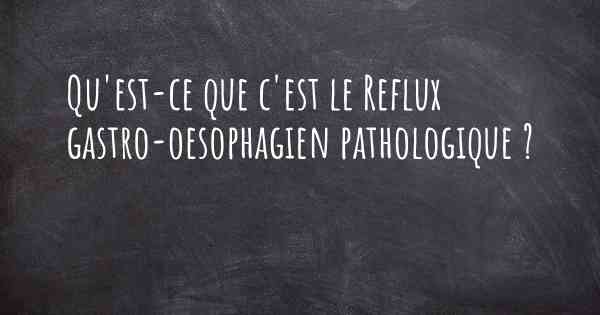 Qu'est-ce que c'est le Reflux gastro-oesophagien pathologique ?