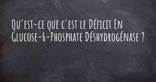 Qu'est-ce que c'est le Déficit En Glucose-6-Phosphate Déshydrogénase ?