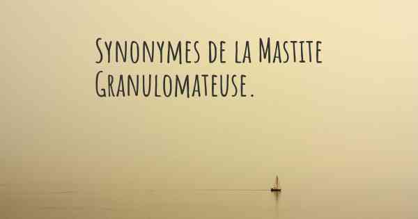 Synonymes de la Mastite Granulomateuse. 