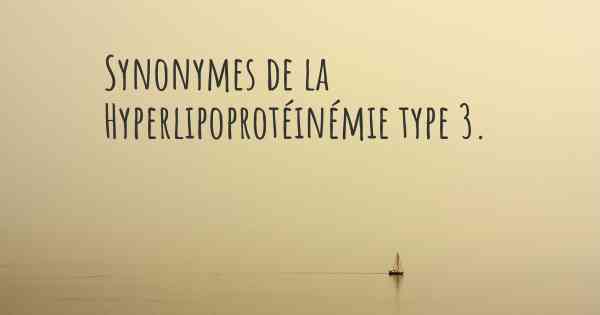 Synonymes de la Hyperlipoprotéinémie type 3. 