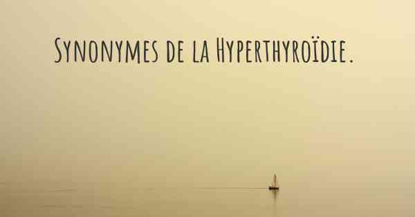 Synonymes de la Hyperthyroïdie. 
