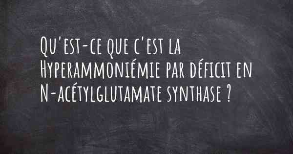 Qu'est-ce que c'est la Hyperammoniémie par déficit en N-acétylglutamate synthase ?