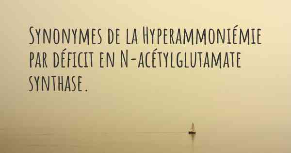 Synonymes de la Hyperammoniémie par déficit en N-acétylglutamate synthase. 