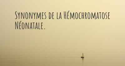 Synonymes de la Hémochromatose Néonatale. 