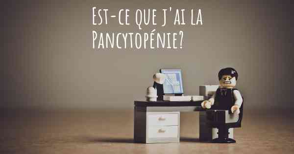 Est-ce que j'ai la Pancytopénie?