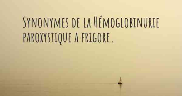 Synonymes de la Hémoglobinurie paroxystique a frigore. 