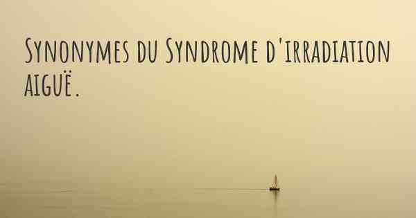 Synonymes du Syndrome d'irradiation aiguë. 