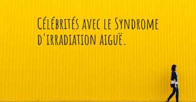 Célébrités avec le Syndrome d'irradiation aiguë. 