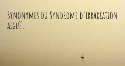 Synonymes du Syndrome d'irradiation aiguë. 