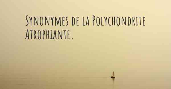 Synonymes de la Polychondrite Atrophiante. 