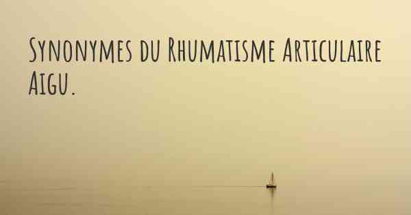 Synonymes du Rhumatisme Articulaire Aigu. 