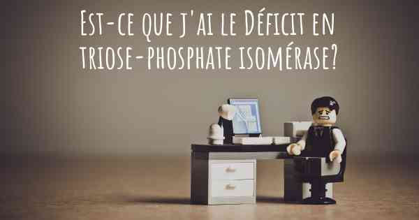 Est-ce que j'ai le Déficit en triose-phosphate isomérase?