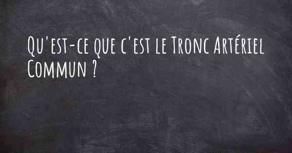 Qu'est-ce que c'est le Tronc Artériel Commun ?