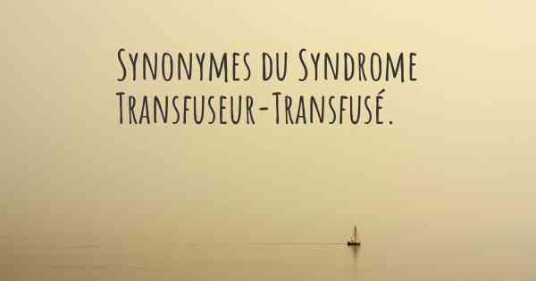 Synonymes du Syndrome Transfuseur-Transfusé. 