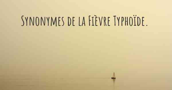 Synonymes de la Fièvre Typhoïde. 